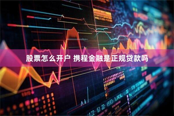 股票怎么开户 携程金融是正规贷款吗