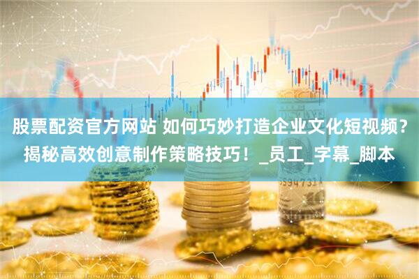 股票配资官方网站 如何巧妙打造企业文化短视频？揭秘高效创意制作策略技巧！_员工_字幕_脚本