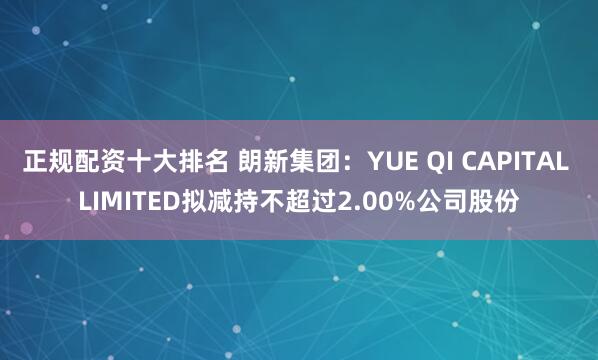 正规配资十大排名 朗新集团：YUE QI CAPITAL LIMITED拟减持不超过2.00%公司股份