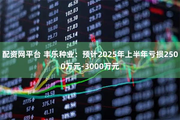 配资网平台 丰乐种业：预计2025年上半年亏损2500万元-3000万元