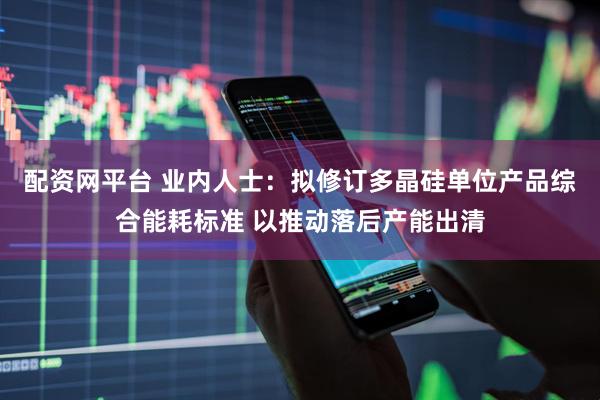 配资网平台 业内人士：拟修订多晶硅单位产品综合能耗标准 以推动落后产能出清