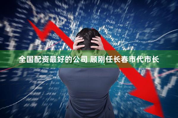 全国配资最好的公司 顾刚任长春市代市长