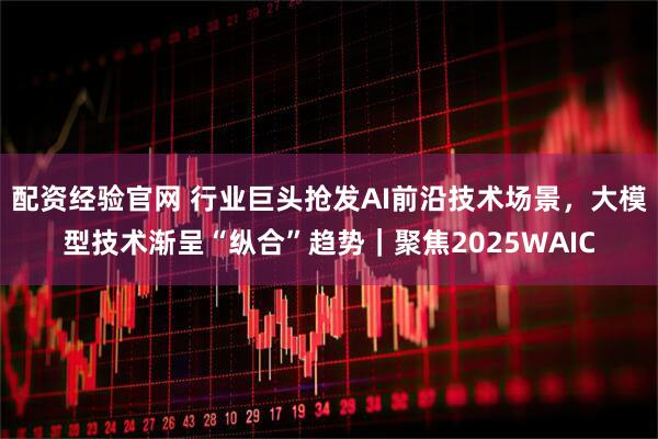 配资经验官网 行业巨头抢发AI前沿技术场景，大模型技术渐呈“纵合”趋势｜聚焦2025WAIC