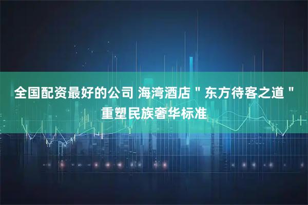 全国配资最好的公司 海湾酒店＂东方待客之道＂重塑民族奢华标准