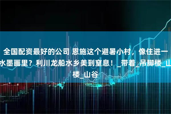 全国配资最好的公司 恩施这个避暑小村，像住进一张水墨画里？利川龙船水乡美到窒息！_带着_吊脚楼_山谷