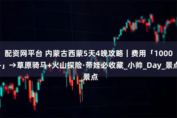 配资网平台 内蒙古西蒙5天4晚攻略｜费用「1000+」→草原骑马+火山探险·带娃必收藏_小帅_Day_景点