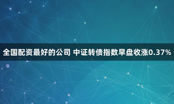 全国配资最好的公司 中证转债指数早盘收涨0.37%