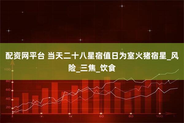 配资网平台 当天二十八星宿值日为室火猪宿星_风险_三焦_饮食