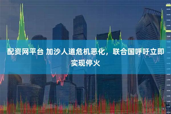 配资网平台 加沙人道危机恶化，联合国呼吁立即实现停火