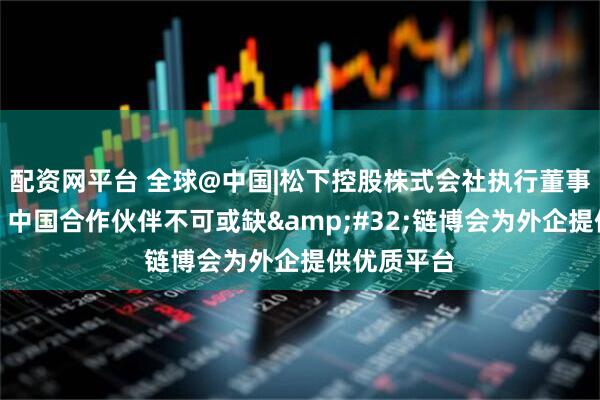 配资网平台 全球@中国|松下控股株式会社执行董事小川理子：中国合作伙伴不可或缺&#32;链博会为外企提供优质平台
