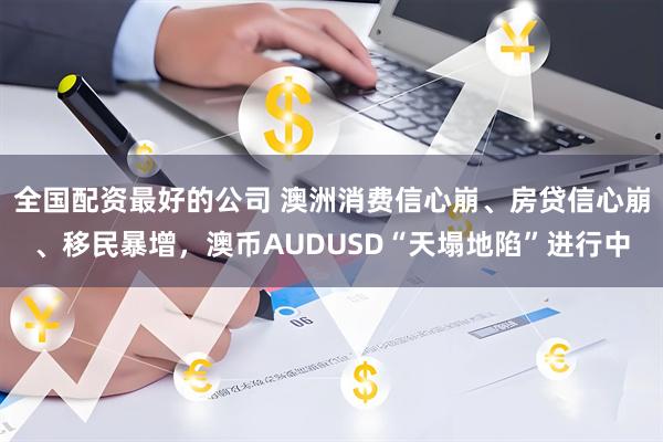 全国配资最好的公司 澳洲消费信心崩、房贷信心崩、移民暴增，澳币AUDUSD“天塌地陷”进行中