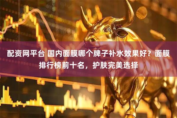 配资网平台 国内面膜哪个牌子补水效果好？面膜排行榜前十名，护肤完美选择