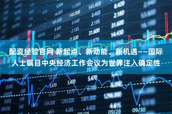 配资经验官网 新起点、新动能、新机遇——国际人士瞩目中央经济工作会议为世界注入确定性