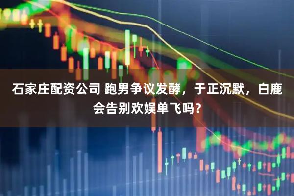 石家庄配资公司 跑男争议发酵，于正沉默，白鹿会告别欢娱单飞吗？