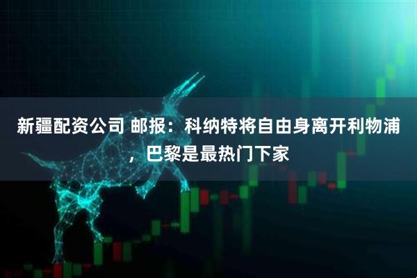 新疆配资公司 邮报：科纳特将自由身离开利物浦，巴黎是最热门下家
