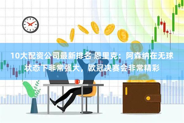 10大配资公司最新排名 恩里克：阿森纳在无球状态下非常强大，欧冠决赛会非常精彩