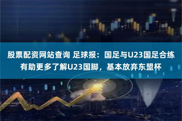 股票配资网站查询 足球报：国足与U23国足合练有助更多了解U23国脚，基本放弃东盟杯