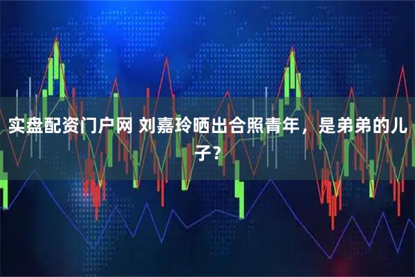 实盘配资门户网 刘嘉玲晒出合照青年，是弟弟的儿子？