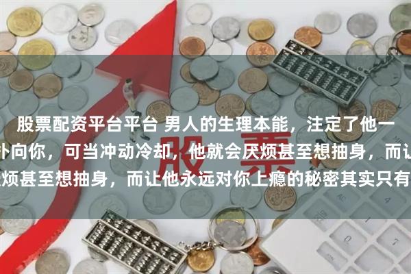 股票配资平台平台 男人的生理本能，注定了他一旦动心就会奋不顾身地扑向你，可当冲动冷却，他就会厌烦甚至想抽身，而让他永远对你上瘾的秘密其实只有两个字