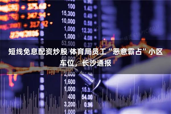 短线免息配资炒股 体育局员工“恶意霸占”小区车位，长沙通报