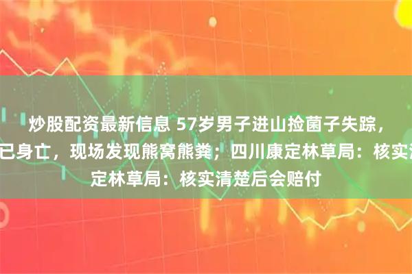 炒股配资最新信息 57岁男子进山捡菌子失踪，3天后找到时已身亡，现场发现熊窝熊粪；四川康定林草局：核实清楚后会赔付