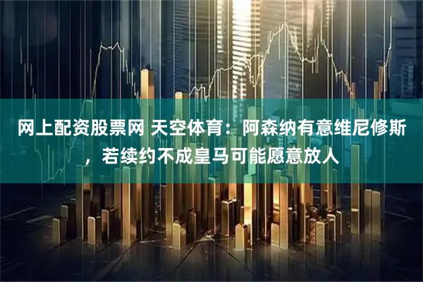 网上配资股票网 天空体育：阿森纳有意维尼修斯，若续约不成皇马可能愿意放人