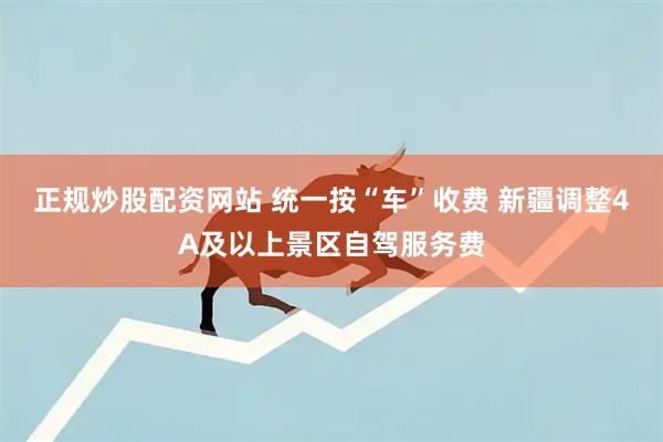 正规炒股配资网站 统一按“车”收费 新疆调整4A及以上景区自驾服务费