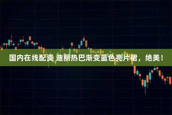 国内在线配资 迪丽热巴渐变蓝色亮片裙，绝美！