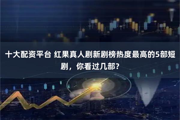 十大配资平台 红果真人剧新剧榜热度最高的5部短剧，你看过几部？
