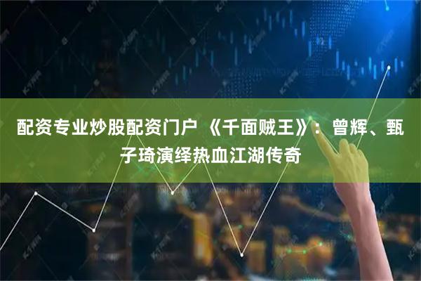 配资专业炒股配资门户 《千面贼王》：曾辉、甄子琦演绎热血江湖传奇