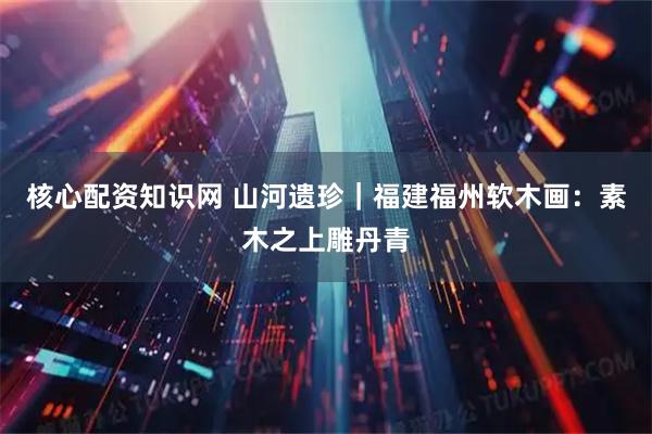 核心配资知识网 山河遗珍｜福建福州软木画：素木之上雕丹青