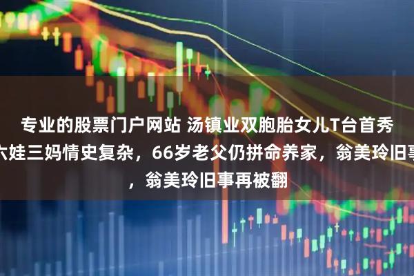 专业的股票门户网站 汤镇业双胞胎女儿T台首秀惊艳，六娃三妈情史复杂，66岁老父仍拼命养家，翁美玲旧事再被翻