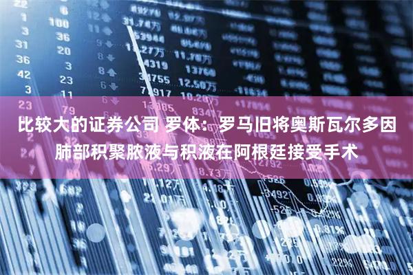比较大的证券公司 罗体：罗马旧将奥斯瓦尔多因肺部积聚脓液与积液在阿根廷接受手术