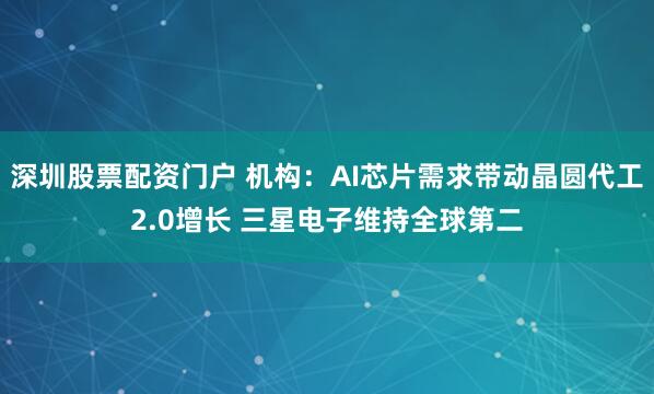 深圳股票配资门户 机构：AI芯片需求带动晶圆代工2.0增长 三星电子维持全球第二